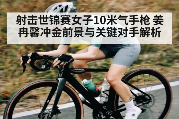 射击世锦赛女子10米气手枪 姜冉馨冲金前景与关键对手解析